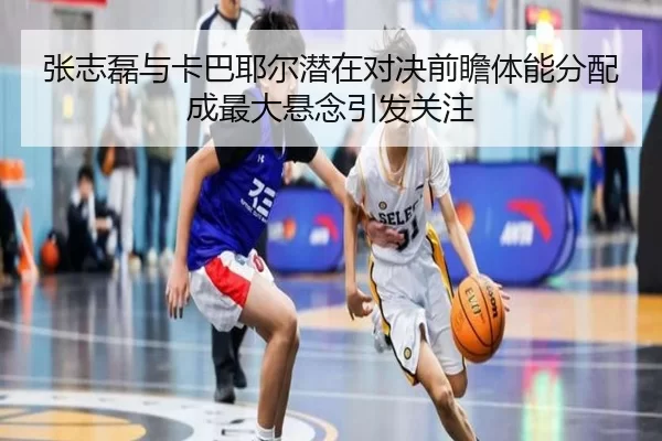 张志磊与卡巴耶尔潜在对决前瞻体能分配成最大悬念引发关注